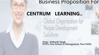 Business Proposition For
CENTRUM LEARNING..
From : Sidharth Singh
PGPX, Fore School of Management, New Delhi
 