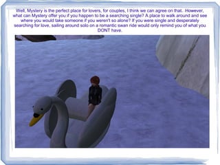 Well, Mystery is the perfect place for lovers, for couples, I think we can agree on that.  However, what can Mystery offer you if you happen to be a searching single? A place to walk around and see where you would take someone if you weren't so alone? If you were single and desperately searching for love, sailing around solo on a romantic swan ride would only remind you of what you DONT have. 