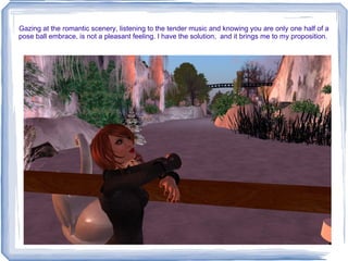 Gazing at the romantic scenery, listening to the tender music and knowing you are only one half of a pose ball embrace, is not a pleasant feeling. I have the solution,  and it brings me to my proposition.  