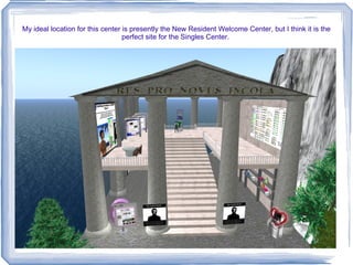 My ideal location for this center is presently the New Resident Welcome Center, but I think it is the perfect site for the Singles Center.  