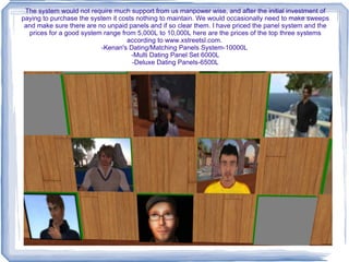 Someone can then click on their panel and they will receive the questionnaire. If they like what they see and if they want to set up a trial date they have the option to click “Like”. Whoever rents the panel will get a message that they have been liked however the system does not reveal by whom. The only way a couple is matched is if they both click Like on each others panels. The system will say you have been matched! And then they will go into a trial process.  