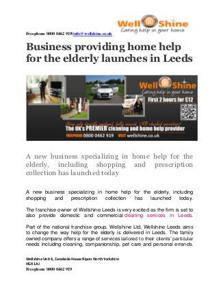 Freephone 0800 0462 919|info@wellshine.co.uk 
Wellshine Unit 4, Canalside House Ripon North Yorkshire 
HG4 1AJ 
Freephone 0800 0462 919 
Business providing home help for the elderly launches in Leeds 
A new business specializing in home help for the elderly, including shopping and prescription collection has launched today 
A new business specializing in home help for the elderly, including shopping and prescription collection has launched today. The franchise owner of Wellshine Leeds is very excited as the firm is set to also provide domestic and commercial cleaning services in Leeds. Part of the national franchise group, Wellshine Ltd, Wellshine Leeds aims to change the way help for the elderly is delivered in Leeds. The family owned company offers a range of services tailored to their clients’ particular needs including cleaning, companionship, pet care and personal errands.  