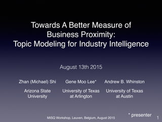 MISQ Workshop, Leuven, Belgium, August 2015
Towards A Better Measure of
Business Proximity:
Topic Modeling for Industry Intelligence
1
August 13th 2015
Zhan (Michael) Shi Gene Moo Lee* Andrew B. Whinston
Arizona State
University
University of Texas
at Arlington
University of Texas
at Austin
* presenter
 