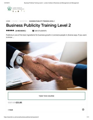 12/7/2018 Business Publicity Training Level 2 - London Institute of Business and Management and Management
https://www.libm.co.uk/course/business-publicity-training-level-2/ 1/11
HOME / COURSE / MARKETING / BUSINESS PUBLICITY TRAINING LEVEL 2
Business Publicity Training Level 2
( 8 REVIEWS )  339 STUDENTS
Publicity is one of the best ingredients for business growth; it connects people in diverse ways. If you want
to know …

£21.00£307.00
1 YEAR
TAKE THIS COURSE
 