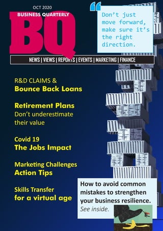  1
NEWS | VIEWS | REPORTS | EVENTS | MARKETING | FINANCE
BQ
BUSINESS QUARTERLY
OCT 2020
R&D CLAIMS &
Bounce Back Loans
Retirement Plans
Don’t underestimate
their value
Covid 19
The Jobs Impact
Marketing Challenges
Action Tips
Skills Transfer
for a virtual age
Don’t just
move forward,
make sure it’s
the right
direction.
“
How to avoid common
mistakes to strengthen
your business resilience.
See inside.
 