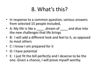 8. What’s this?
• In response to a common question, various answers
  from selected 15 people included,
• A: My life is like a ____ ,dream of ____ and dive into
  the new challenges that life brings
• B: I will add a different look and feel to it, as opposed
  to most others
• C: I know I am prepared for it
• D: I have potential
• E: I just fit the bill perfectly and I deserve to be the
  one. Given a chance, I will prove myself worthy.
 