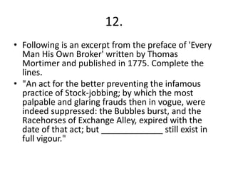 12.
• Following is an excerpt from the preface of 'Every
  Man His Own Broker' written by Thomas
  Mortimer and published in 1775. Complete the
  lines.
• "An act for the better preventing the infamous
  practice of Stock-jobbing; by which the most
  palpable and glaring frauds then in vogue, were
  indeed suppressed: the Bubbles burst, and the
  Racehorses of Exchange Alley, expired with the
  date of that act; but _____________ still exist in
  full vigour."
 