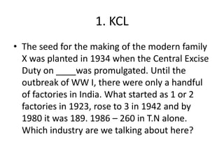 1. KCL
• The seed for the making of the modern family
  X was planted in 1934 when the Central Excise
  Duty on ____was promulgated. Until the
  outbreak of WW I, there were only a handful
  of factories in India. What started as 1 or 2
  factories in 1923, rose to 3 in 1942 and by
  1980 it was 189. 1986 – 260 in T.N alone.
  Which industry are we talking about here?
 