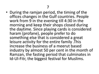 7
• During the ramjan period, the timing of the
  offices changes in the Gulf countries. People
  work from 9 in the evening till 4:30 in the
  morning and keep their shops closed during
  the daytime. Since playing cards is considered
  haram (profane), people prefer to do
  something else that is considered a great
  leisure activity for the entire family .This
  increase the business of a meerut based
  industry by almost 50 per cent in the month of
  Ramzan, the fasting period that culminates in
  Id-Ul-Fitr, the biggest festival for Muslims.
 