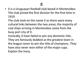 8
• X is a Uruguayan football club based in Montevideo.
  The club joined the first division for the first time in
  1919.
  The club took on the name X as there were many
  cultural links between the two areas; the majority of
  coal ships arriving in Montevideo came from the
  busy port city of X.
  Ironically, X have failed to win any domestic title.
  They are famously dubbed as the greatest team in
  the league never to win the title of champions. They
  have also never won either of the major cups.
  Explain the irony.
 