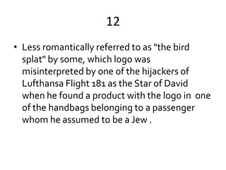 12
• Less romantically referred to as "the bird
  splat" by some, which logo was
  misinterpreted by one of the hijackers of
  Lufthansa Flight 181 as the Star of David
  when he found a product with the logo in one
  of the handbags belonging to a passenger
  whom he assumed to be a Jew .
 