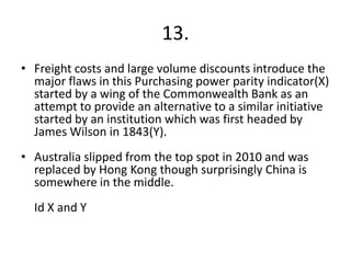 13.
• Freight costs and large volume discounts introduce the
  major flaws in this Purchasing power parity indicator(X)
  started by a wing of the Commonwealth Bank as an
  attempt to provide an alternative to a similar initiative
  started by an institution which was first headed by
  James Wilson in 1843(Y).
• Australia slipped from the top spot in 2010 and was
  replaced by Hong Kong though surprisingly China is
  somewhere in the middle.
  Id X and Y
 