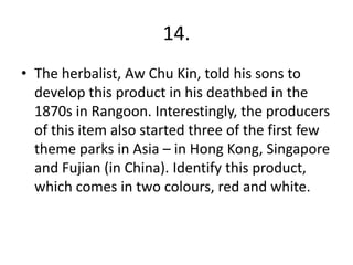 14.
• The herbalist, Aw Chu Kin, told his sons to
  develop this product in his deathbed in the
  1870s in Rangoon. Interestingly, the producers
  of this item also started three of the first few
  theme parks in Asia – in Hong Kong, Singapore
  and Fujian (in China). Identify this product,
  which comes in two colours, red and white.
 