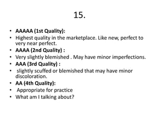 15.
• AAAAA (1st Quality):
• Highest quality in the marketplace. Like new, perfect to
  very near perfect.
• AAAA (2nd Quality) :
• Very slightly blemished . May have minor imperfections.
• AAA (3rd Quality) :
• slightly scuffed or blemished that may have minor
  discoloration.
• AA (4th Quality):
• Appropriate for practice
• What am I talking about?
 