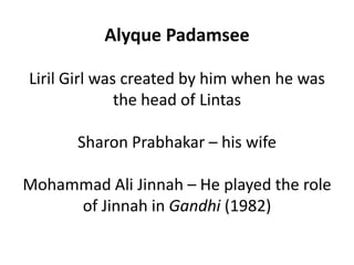 Alyque Padamsee

Liril Girl was created by him when he was
              the head of Lintas

       Sharon Prabhakar – his wife

Mohammad Ali Jinnah – He played the role
     of Jinnah in Gandhi (1982)
 