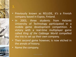 3.
• Previously known as RELUDE, it’s a Finnish
company based in Espoo, Finland.
• In 2003, three students from Helsinki
University of Technology participated in a
mobile game development competition. A
victory with a real-time multiplayer game
called King of the Cabbage World compelled
the trio to set up their own company.
• Their second game however, is now etched in
the annals of history.
• Name the company.
Aditya S Acharya

 