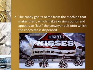 • The candy got its name from the machine that
makes them, which makes kissing sounds and
appears to "kiss" the conveyor belt onto which
the chocolate is dispensed.

Aditya S Acharya

 