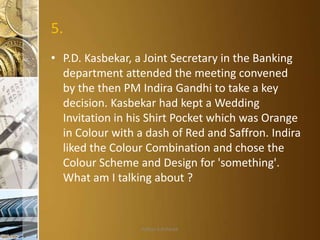 5.
• P.D. Kasbekar, a Joint Secretary in the Banking
department attended the meeting convened
by the then PM Indira Gandhi to take a key
decision. Kasbekar had kept a Wedding
Invitation in his Shirt Pocket which was Orange
in Colour with a dash of Red and Saffron. Indira
liked the Colour Combination and chose the
Colour Scheme and Design for 'something'.
What am I talking about ?

Aditya S Acharya

 