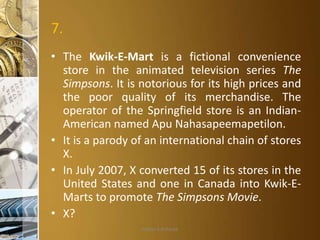 7.
• The Kwik-E-Mart is a fictional convenience
store in the animated television series The
Simpsons. It is notorious for its high prices and
the poor quality of its merchandise. The
operator of the Springfield store is an IndianAmerican named Apu Nahasapeemapetilon.
• It is a parody of an international chain of stores
X.
• In July 2007, X converted 15 of its stores in the
United States and one in Canada into Kwik-EMarts to promote The Simpsons Movie.
• X?
Aditya S Acharya

 