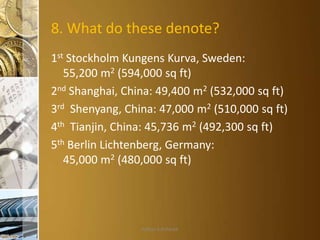8. What do these denote?
1st Stockholm Kungens Kurva, Sweden:
55,200 m2 (594,000 sq ft)
2nd Shanghai, China: 49,400 m2 (532,000 sq ft)
3rd Shenyang, China: 47,000 m2 (510,000 sq ft)
4th Tianjin, China: 45,736 m2 (492,300 sq ft)
5th Berlin Lichtenberg, Germany:
45,000 m2 (480,000 sq ft)

Aditya S Acharya

 