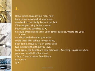 1.
Hello, ladies, look at your man, now
back to me, now back at your man,
now back to me. Sadly, he isn’t me, but
if he stopped using ladies scented
body wash and switched to X,
he could smell like he’s me. Look down, back up, where are you?
You’re
on a boat with the man your man
could smell like. What’s in your hand,
back at me. I have it, it’s an oyster with
two tickets to that thing you love.
Look again, the tickets are now diamonds. Anything is possible when
your man smells like X and not
a lady. I’m on a horse. Smell like a
man, man
id X !
Aditya S Acharya

 