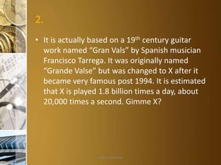 2.
• It is actually based on a 19th century guitar
work named “Gran Vals” by Spanish musician
Francisco Tarrega. It was originally named
“Grande Valse” but was changed to X after it
became very famous post 1994. It is estimated
that X is played 1.8 billion times a day, about
20,000 times a second. Gimme X?

Aditya S Acharya

 