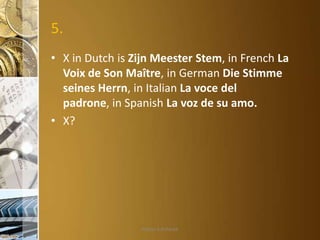 5.
• X in Dutch is Zijn Meester Stem, in French La
Voix de Son Maître, in German Die Stimme
seines Herrn, in Italian La voce del
padrone, in Spanish La voz de su amo.
• X?

Aditya S Acharya

 