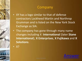 Company
• XY has a logo similar to that of defense
contractors Lockheed Martin and Northrop
Grumman and is listed on the New York Stock
Exchange as SIA.
• The company has gone through many name
changes including X International (later Stane
International), X Enterprises, X Fujikawa and X
Solutions.
• X?

Aditya S Acharya

Answer

 