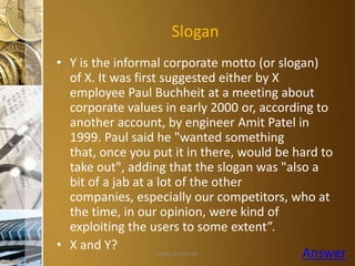 Slogan
• Y is the informal corporate motto (or slogan)
of X. It was first suggested either by X
employee Paul Buchheit at a meeting about
corporate values in early 2000 or, according to
another account, by engineer Amit Patel in
1999. Paul said he "wanted something
that, once you put it in there, would be hard to
take out", adding that the slogan was "also a
bit of a jab at a lot of the other
companies, especially our competitors, who at
the time, in our opinion, were kind of
exploiting the users to some extent”.
• X and Y?
Aditya S Acharya
Answer

 