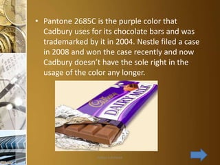 • Pantone 2685C is the purple color that
Cadbury uses for its chocolate bars and was
trademarked by it in 2004. Nestle filed a case
in 2008 and won the case recently and now
Cadbury doesn’t have the sole right in the
usage of the color any longer.

Aditya S Acharya

 