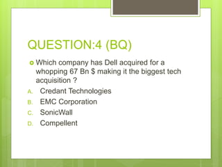 QUESTION:4 (BQ)
 Which company has Dell acquired for a
whopping 67 Bn $ making it the biggest tech
acquisition ?
A. Credant Technologies
B. EMC Corporation
C. SonicWall
D. Compellent
 