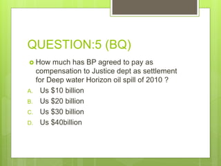 QUESTION:5 (BQ)
 How much has BP agreed to pay as
compensation to Justice dept as settlement
for Deep water Horizon oil spill of 2010 ?
A. Us $10 billion
B. Us $20 billion
C. Us $30 billion
D. Us $40billion
 