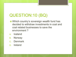 QUESTION:10 (BQ)
 Which country’s sovereign wealth fund has
decided to withdraw investments in coal and
coal related businesses to save the
environment ?
A. Iceland
B. Norway
C. Denmark
D. Ireland
 