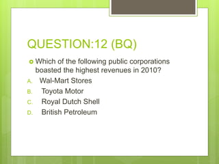 QUESTION:12 (BQ)
 Which of the following public corporations
boasted the highest revenues in 2010?
A. Wal-Mart Stores
B. Toyota Motor
C. Royal Dutch Shell
D. British Petroleum
 