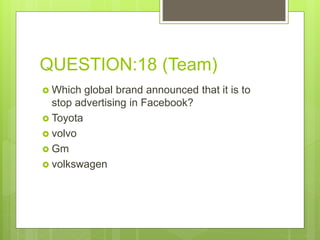 QUESTION:18 (Team)
 Which global brand announced that it is to
stop advertising in Facebook?
 Toyota
 volvo
 Gm
 volkswagen
 