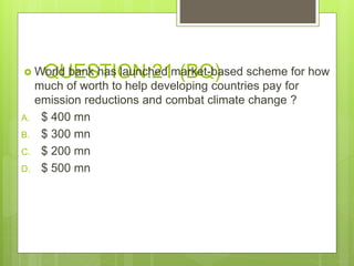 QUESTION:21 (BQ) World bank has launched market-based scheme for how
much of worth to help developing countries pay for
emission reductions and combat climate change ?
A. $ 400 mn
B. $ 300 mn
C. $ 200 mn
D. $ 500 mn
 