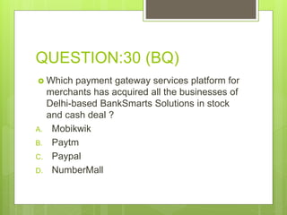QUESTION:30 (BQ)
 Which payment gateway services platform for
merchants has acquired all the businesses of
Delhi-based BankSmarts Solutions in stock
and cash deal ?
A. Mobikwik
B. Paytm
C. Paypal
D. NumberMall
 