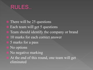  There will be 25 questions
 Each team will get 5 questions
 Team should identify the company or brand
 10 marks for each correct answer
 5 marks for a pass
 No options
 No negative marking
 At the end of this round, one team will get
eliminated
 