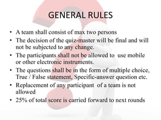GENERAL RULES
• A team shall consist of max two persons
• The decision of the quiz-master will be final and will
not be subjected to any change.
• The participants shall not be allowed to use mobile
or other electronic instruments.
• The questions shall be in the form of multiple choice,
True / False statement, Specific-answer question etc.
• Replacement of any participant of a team is not
allowed
• 25% of total score is carried forward to next rounds
 
