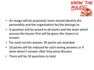 • An image will be projected, team should identify the
personality and the organization he/she belongs to
• A question will be posed to all teams and the team which
presses the buzzer first will be given the chance to
answer.
• For each correct answer, 20 points are awarded
• 10 points will be reduced for each wrong answers or if
team doesn’t answer after they press Buzzers
• There will be 10 questions in total
 