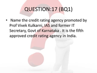 QUESTION:17 (BQ1)
• Name the credit rating agency promoted by
Prof Vivek Kulkarni, IAS and former IT
Secretary, Govt of Karnataka . It is the fifth
approved credit rating agency in India.
 