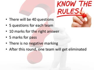 • There will be 40 questions
• 5 questions for each team
• 10 marks for the right answer
• 5 marks for pass
• There is no negative marking
• After this round, one team will get eliminated
 