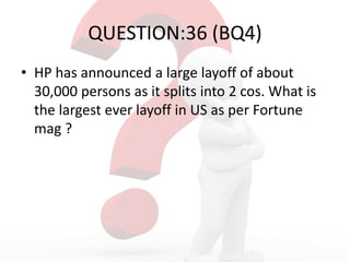 QUESTION:36 (BQ4)
• HP has announced a large layoff of about
30,000 persons as it splits into 2 cos. What is
the largest ever layoff in US as per Fortune
mag ?
 