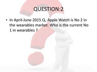 QUESTION:2
• In April-June 2015 Q, Apple Watch is No 2 in
the wearables market. Who is the current No
1 in wearables ?
 