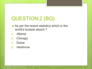 QUESTION:2 (BQ)
 As per the recent statistics which is the
world’s busiest airport ?
A. Atlanta
B. Chicago
C. Dubai
D. Heathrow
 