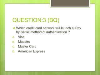 QUESTION:3 (BQ)
 Which credit card network will launch a ‘Pay
by Selfie’ method of authentication ?
A. Visa
B. Maestro
C. Master Card
D. American Express
 