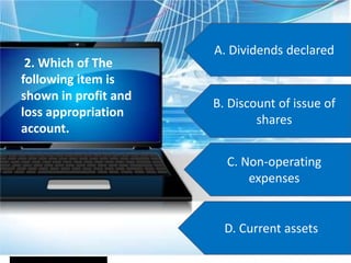A. Dividends declared
B. Discount of issue of
shares
C. Non-operating
expenses
D. Current assets
2. Which of The
following item is
shown in profit and
loss appropriation
account.
 