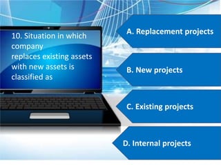 A. Replacement projects
B. New projects
C. Existing projects
D. Internal projects
10. Situation in which
company
replaces existing assets
with new assets is
classified as
 