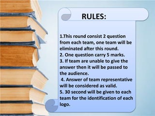 1.This round consist 2 question
from each team, one team will be
eliminated after this round.
2. One question carry 5 marks.
3. If team are unable to give the
answer then it will be passed to
the audience.
4. Answer of team representative
will be considered as valid.
5. 30 second will be given to each
team for the identification of each
logo.
RULES:
 