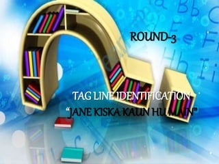 TAG LINE IDENTIFICATION
“JANE KISKA KAUN HU MAIN”
ROUND-3
 
